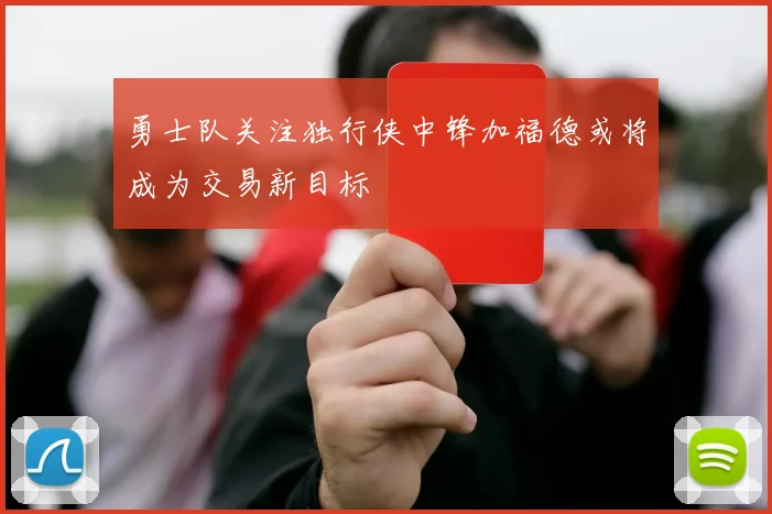 勇士队关注独行侠中锋加福德或将成为交易新目标