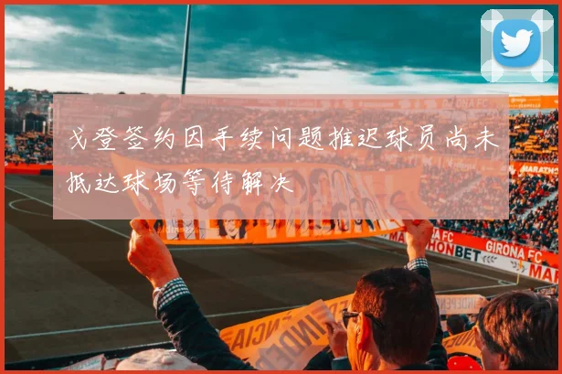 戈登签约因手续问题推迟球员尚未抵达球场等待解决
