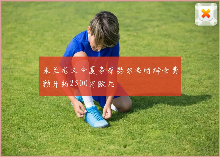 米兰尤文今夏争夺瑟尔洛特转会费预计约2500万欧元