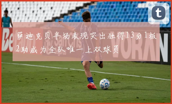 萨迪克贝半场表现突出独得13分1板2助成为全队唯一上双球员