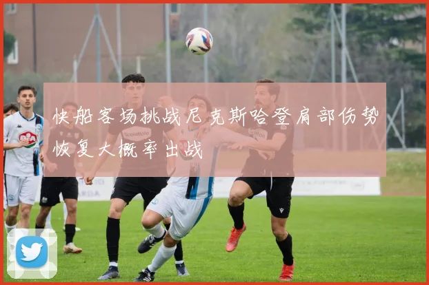 快船客场挑战尼克斯哈登肩部伤势恢复大概率出战