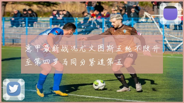 意甲最新战况尤文图斯五轮不败升至第四罗马同分紧追第五