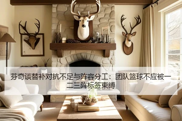 芬奇谈替补对抗不足与阵容分工：团队篮球不应被一二三阵标签束缚 - kaiyun